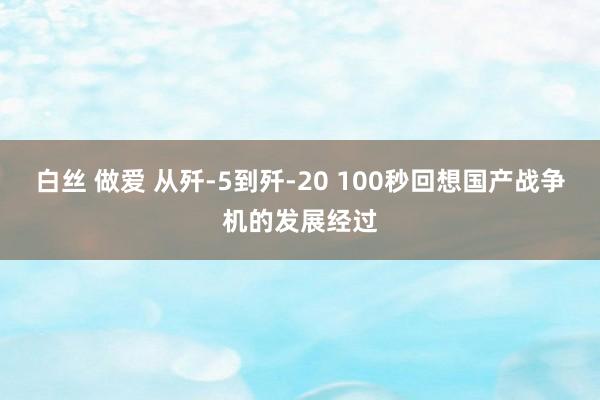 白丝 做爱 从歼-5到歼-20 100秒回想国产战争机的发展经过