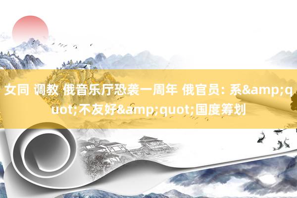 女同 调教 俄音乐厅恐袭一周年 俄官员: 系&quot;不友好&quot;国度筹划