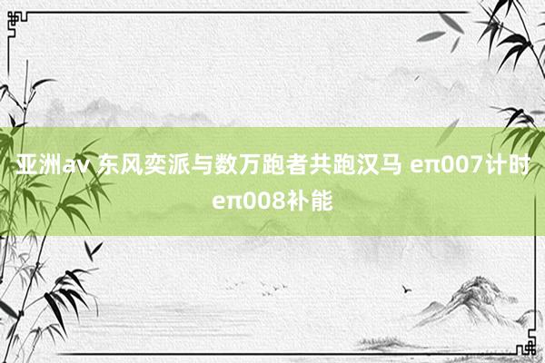 亚洲av 东风奕派与数万跑者共跑汉马 eπ007计时eπ008补能