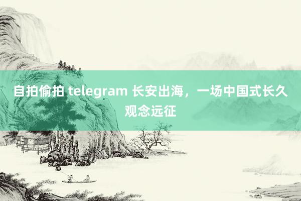自拍偷拍 telegram 长安出海，一场中国式长久观念远征