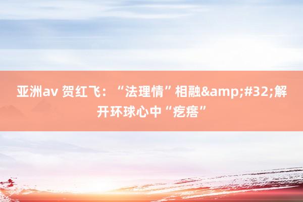 亚洲av 贺红飞：“法理情”相融&#32;解开环球心中“疙瘩”