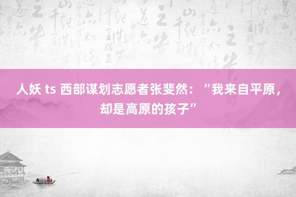 人妖 ts 西部谋划志愿者张斐然：“我来自平原，却是高原的孩子”