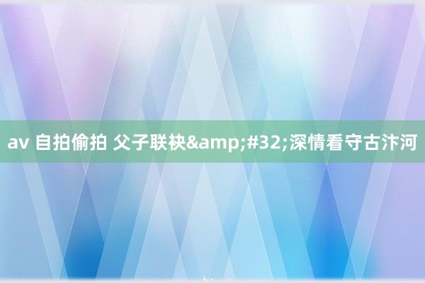av 自拍偷拍 父子联袂&#32;深情看守古汴河