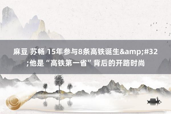 麻豆 苏畅 15年参与8条高铁诞生&#32;他是“高铁第一省”背后的开路时尚