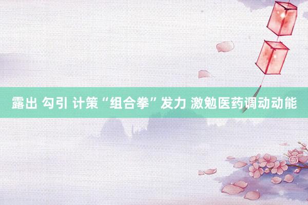 露出 勾引 计策“组合拳”发力 激勉医药调动动能