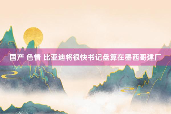 国产 色情 比亚迪将很快书记盘算在墨西哥建厂