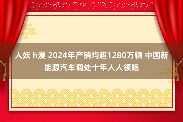 人妖 h漫 2024年产销均超1280万辆 中国新能源汽车调处十年人人领跑
