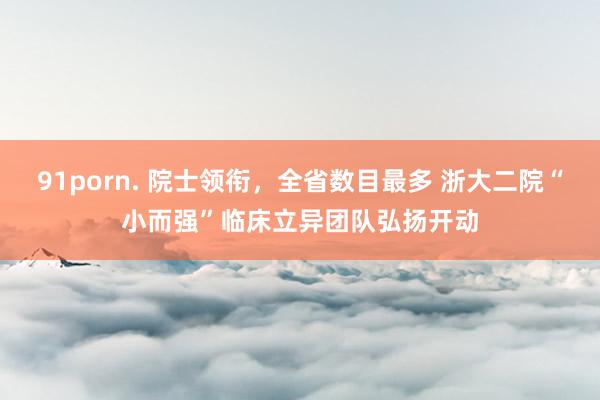 91porn. 院士领衔，全省数目最多 浙大二院“小而强”临床立异团队弘扬开动