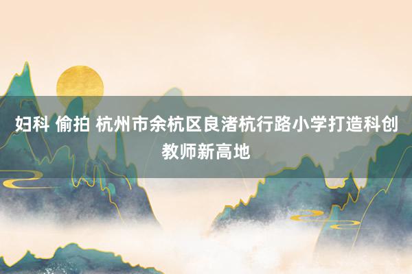妇科 偷拍 杭州市余杭区良渚杭行路小学打造科创教师新高地