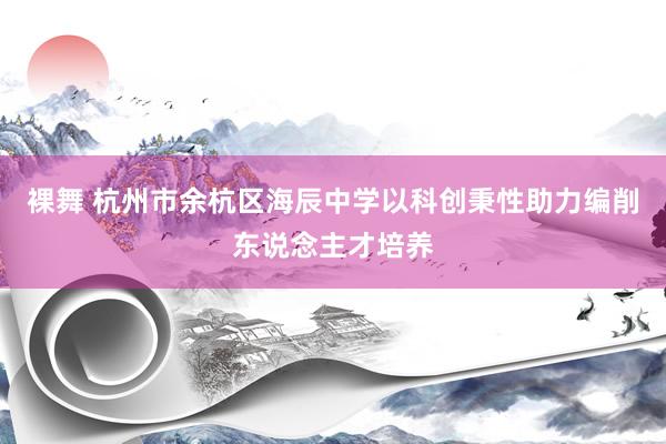裸舞 杭州市余杭区海辰中学以科创秉性助力编削东说念主才培养