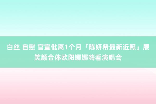 白丝 自慰 官宣仳离1个月「陈妍希最新近照」展笑颜　合体欧阳娜娜嗨看演唱会