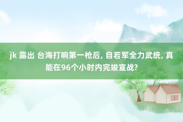 jk 露出 台海打响第一枪后, 自若军全力武统, 真能在96个小时内完竣宣战?