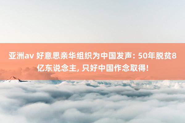 亚洲av 好意思亲华组织为中国发声: 50年脱贫8亿东说念主, 只好中国作念取得!