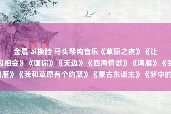 金晨 ai换脸 马头琴纯音乐《草原之夜》《让咱们相约在草原》《敖包相会》《画你》《天边》《西海情歌》《鸿雁》《我和草原有个约聚》《蒙古东谈主》《梦中的额吉》《达古拉》