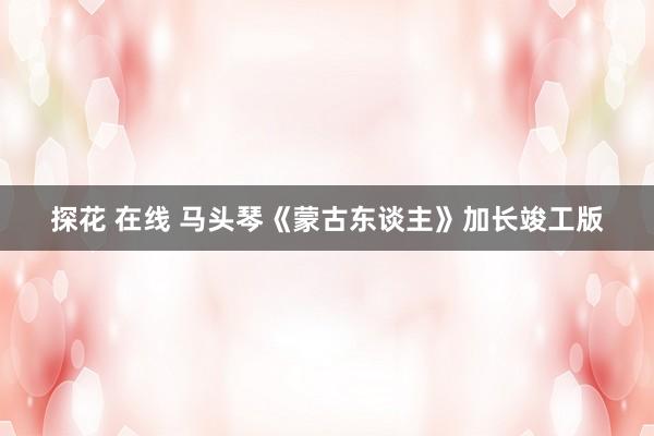 探花 在线 马头琴《蒙古东谈主》加长竣工版