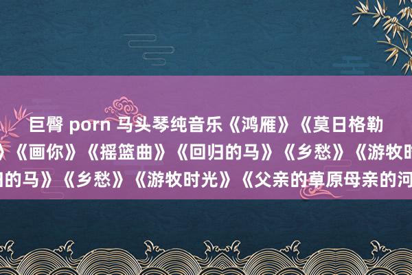 巨臀 porn 马头琴纯音乐《鸿雁》《莫日格勒河》《天边》《敖包相会》《画你》《摇篮曲》《回归的马》《乡愁》《游牧时光》《父亲的草原母亲的河》
