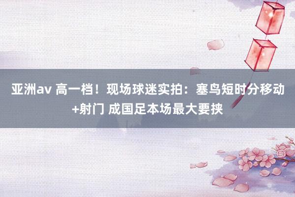 亚洲av 高一档！现场球迷实拍：塞鸟短时分移动+射门 成国足本场最大要挟