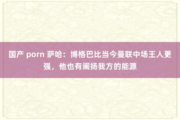 国产 porn 萨哈：博格巴比当今曼联中场王人更强，他也有阐扬我方的能源
