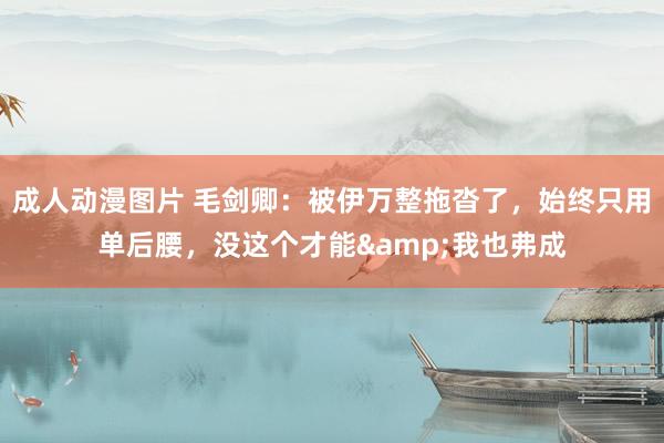 成人动漫图片 毛剑卿：被伊万整拖沓了，始终只用单后腰，没这个才能&我也弗成