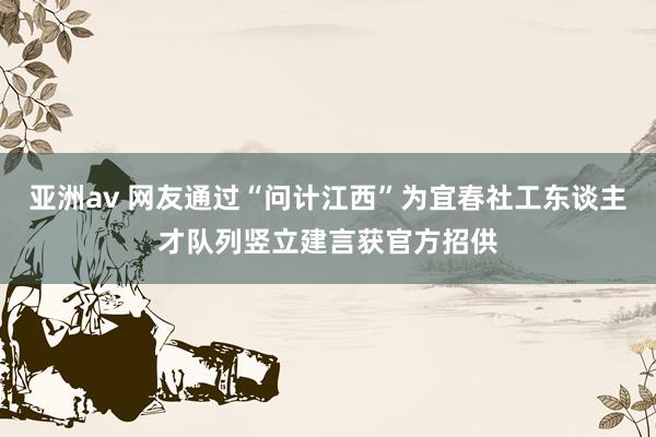 亚洲av 网友通过“问计江西”为宜春社工东谈主才队列竖立建言获官方招供