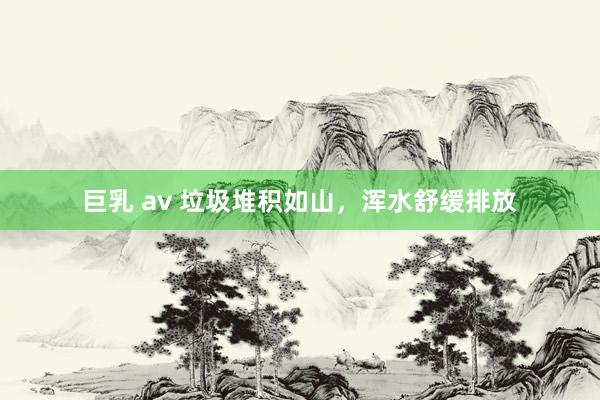 巨乳 av 垃圾堆积如山，浑水舒缓排放