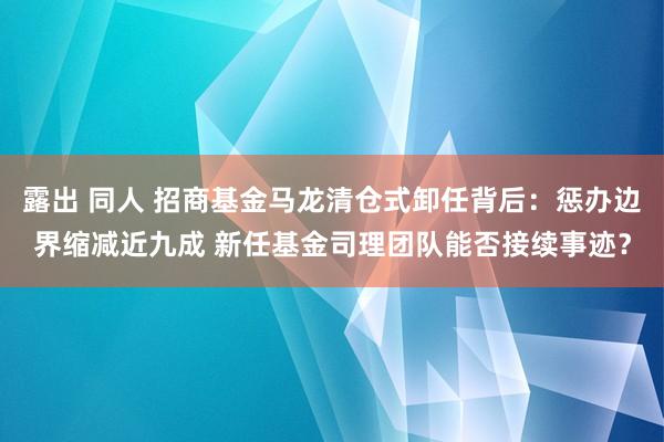 露出 同人 招商基金马龙清仓式卸任背后：惩办边界缩减近九成 新任基金司理团队能否接续事迹？