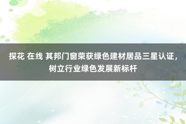 探花 在线 其邦门窗荣获绿色建材居品三星认证，树立行业绿色发展新标杆