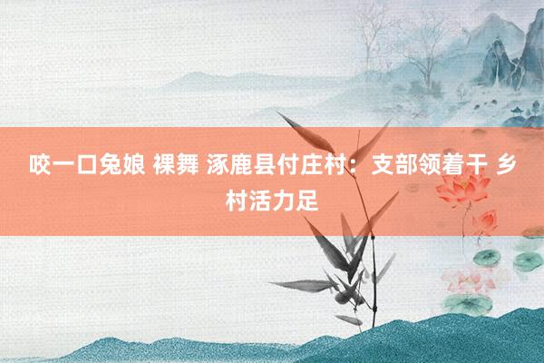 咬一口兔娘 裸舞 涿鹿县付庄村：支部领着干 乡村活力足