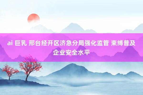 ai 巨乳 邢台经开区济急分局强化监管 束缚普及企业安全水平