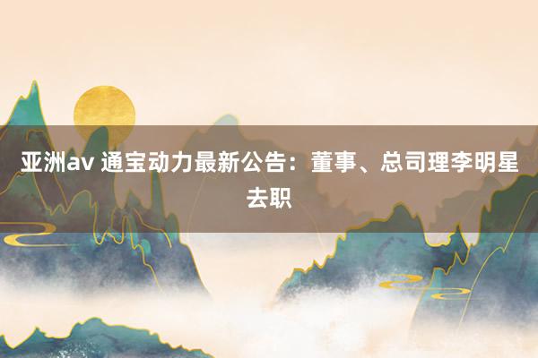亚洲av 通宝动力最新公告：董事、总司理李明星去职