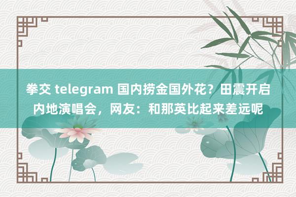 拳交 telegram 国内捞金国外花？田震开启内地演唱会，网友：和那英比起来差远呢