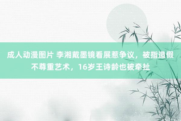 成人动漫图片 李湘戴墨镜看展惹争议，被指造假不尊重艺术，16岁王诗龄也被牵扯