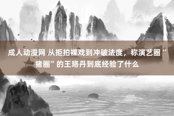成人动漫网 从拒拍裸戏到冲破法度，称演艺圈“猪圈”的王珞丹到底经验了什么