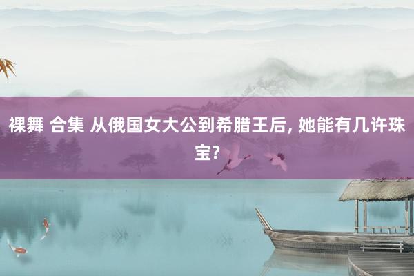 裸舞 合集 从俄国女大公到希腊王后, 她能有几许珠宝?