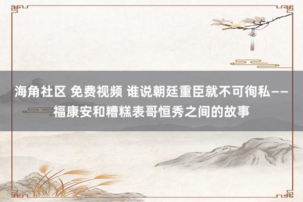 海角社区 免费视频 谁说朝廷重臣就不可徇私——福康安和糟糕表哥恒秀之间的故事