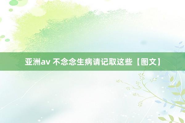 亚洲av 不念念生病请记取这些【图文】