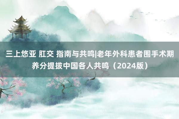 三上悠亚 肛交 指南与共鸣|老年外科患者围手术期养分提拔中国各人共鸣（2024版）