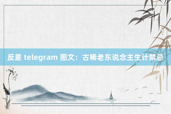 反差 telegram 图文：古稀老东说念主生计禁忌