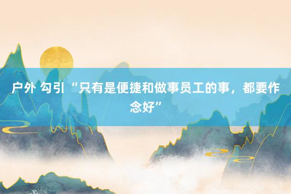 户外 勾引 “只有是便捷和做事员工的事，都要作念好”