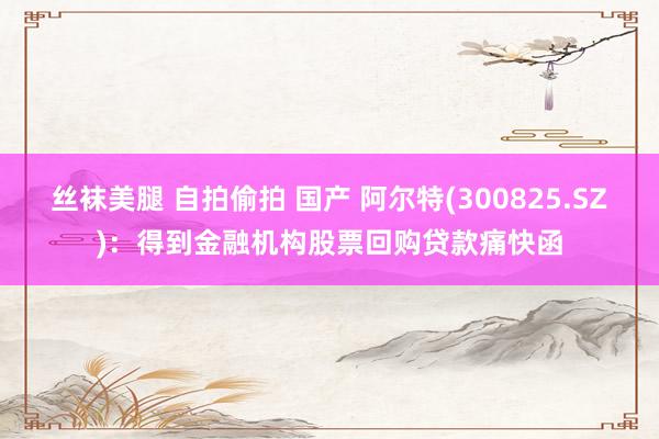 丝袜美腿 自拍偷拍 国产 阿尔特(300825.SZ)：得到金融机构股票回购贷款痛快函