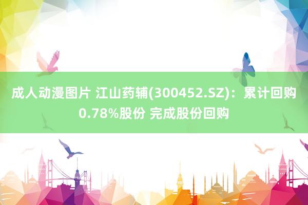 成人动漫图片 江山药辅(300452.SZ)：累计回购0.78%股份 完成股份回购