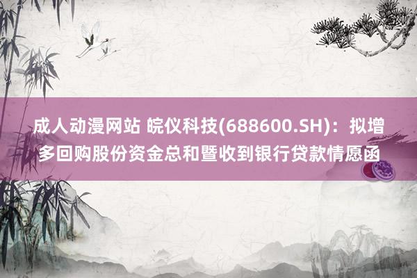 成人动漫网站 皖仪科技(688600.SH)：拟增多回购股份资金总和暨收到银行贷款情愿函