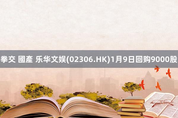 拳交 國產 乐华文娱(02306.HK)1月9日回购9000股