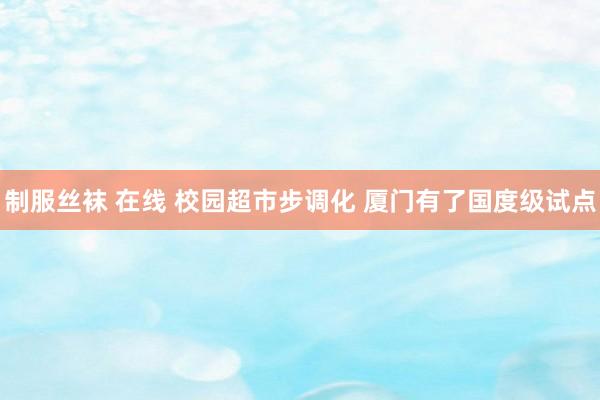 制服丝袜 在线 校园超市步调化 厦门有了国度级试点
