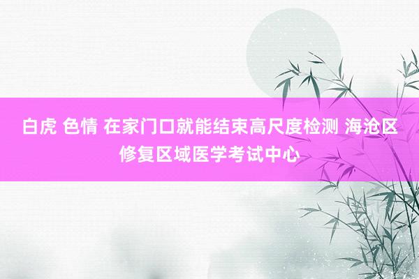 白虎 色情 在家门口就能结束高尺度检测 海沧区修复区域医学考试中心