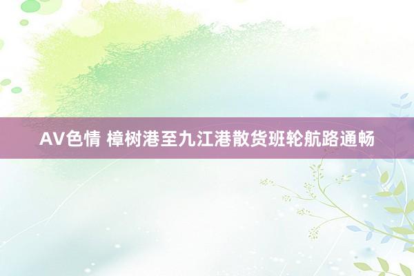 AV色情 樟树港至九江港散货班轮航路通畅