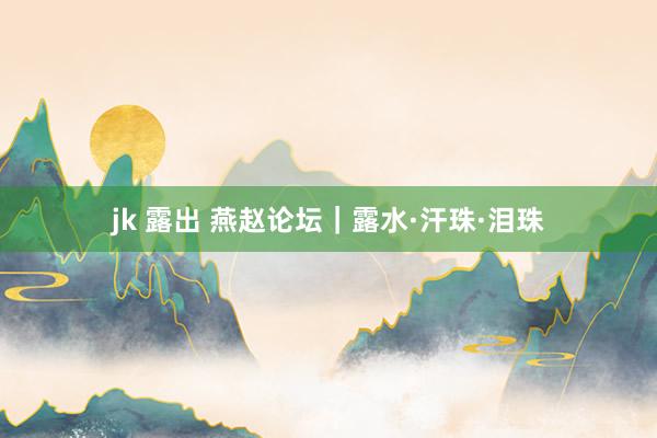 jk 露出 燕赵论坛｜露水·汗珠·泪珠