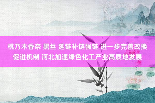 桃乃木香奈 黑丝 延链补链强链 进一步完善改换促进机制 河北加速绿色化工产业高质地发展