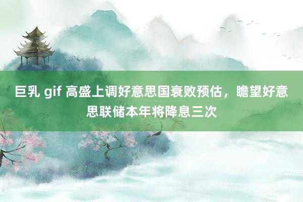巨乳 gif 高盛上调好意思国衰败预估，瞻望好意思联储本年将降息三次
