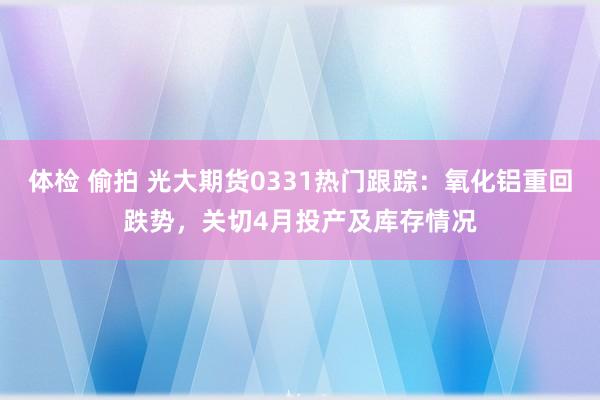 体检 偷拍 光大期货0331热门跟踪：氧化铝重回跌势，关切4月投产及库存情况